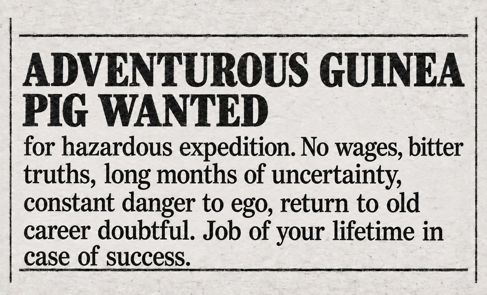 Adventurous Guinea Pig Wanted: hazardous expedition. No wages, bitter truths, long months of uncertainty, constant danger to ego, return to old career doubtful. Job of your lifetime in case of success.